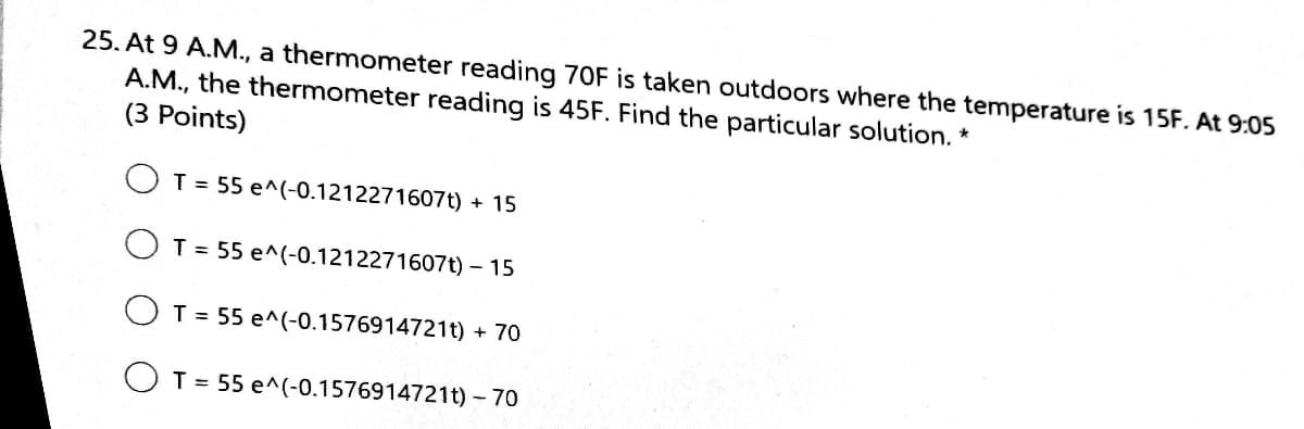 25. At 9 A.M., a thermometer reading 70F is taken outdoors where the temperature is 15F. At 9:05
A.M., the thermometer reading is 45F. Find the particular solution. *
(3 Points)
T = 55 e^(-0.1212271607t) + 15
T = 55 e^(-0.1212271607t) – 15
O T = 55 e^(-0.1576914721t) + 70
O T = 55 e^(-0.1576914721t) - 70
