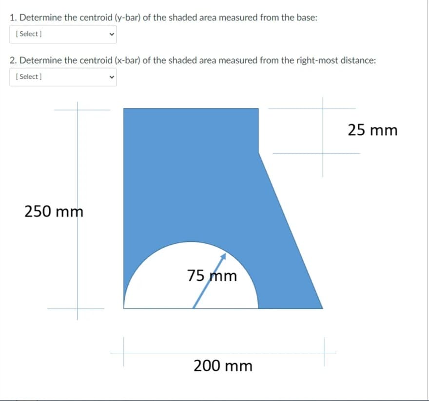 1. Determine the centroid (y-bar) of the shaded area measured from the base:
[ Select]
2. Determine the centroid (x-bar) of the shaded area measured from the right-most distance:
[ Select]
25 mm
250 mm
75 mm
200 mm
