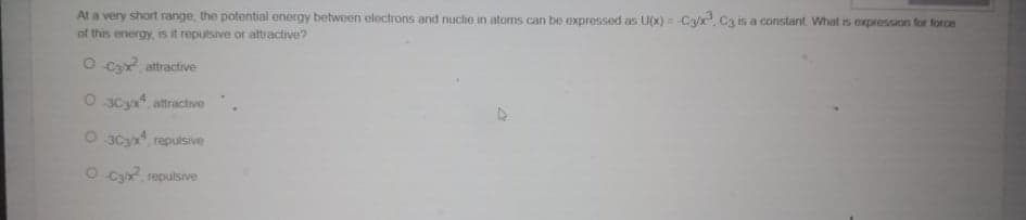 At a very short range, the potential energy between electrons and nuclie in atoms can be expressed as U(x) = Ca/x, Ca is a constant. What is expression for force
of this energy, is it repulsive or attractive?
O Ca, attractive
O 3C3x, attractive
O 3C3x, repulsive
O Cy repulsive
