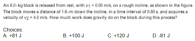 An 8.0-kg block is released from rest, with v1 = 0.00 m/s, on a rough incline, as shown in the figure.
The block moves a distance of 1.6-m down the incline, in a time interval of 0.80 s, and acquires a
velocity of v2 = 4.0 m/s. How much work does gravity do on the block during this process?
Choices:
A. +81 J
B. +100 J
C. +120 J
D. -81 J
