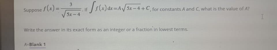 3.
Suppose f(x) =
) dr=AV/ 5x-4 +C, for constants A.
%3D
If
5x-4
A and C, what is the value of A?
Write the answer in its exact form as an integer or a fraction in lowest terms.
A=Blank 1
