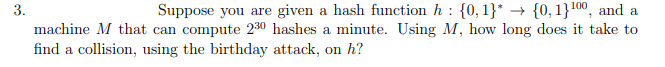 3.
Suppose you are given a hash function h : {0, 1}* → {0, 1}100, and a
machine M that can compute 230 hashes a minute. Using M, how long does it take to
find a collision, using the birthday attack, on h?
