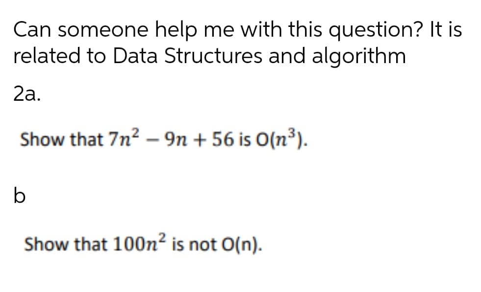 Can someone help me with this question? It is
related to Data Structures and algorithm
2a.
Show that 7n? – 9n + 56 is O(n³).
b
Show that 100n² is not O(n).

