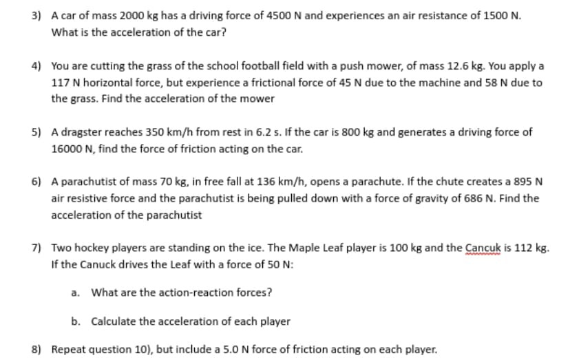 3) A car of mass 2000 kg has a driving force of 4500 N and experiences an air resistance of 1500 N.
What is the acceleration of the car?
4) You are cutting the grass of the school football field with a push mower, of mass 12.6 kg. You apply a
117 N horizontal force, but experience a frictional force of 45 N due to the machine and 58 N due to
the grass. Find the acceleration of the mower
5) A dragster reaches 350 km/h from rest in 6.2 s. If the car is 800 kg and generates a driving force of
16000 N, find the force of friction acting on the car.
6) A parachutist of mass 70 kg, in free fall at 136 km/h, opens a parachute. If the chute creates a 895 N
air resistive force and the parachutist is being pulled down with a force of gravity of 686 N. Find the
acceleration of the parachutist
7) Two hockey players are standing on the ice. The Maple Leaf player is 100 kg and the Cancuk is 112 kg.
If the Canuck drives the Leaf with a force of 50 N:
a. What are the action-reaction forces?
b. Calculate the acceleration of each player
8) Repeat question 10), but include a 5.0 N force of friction acting on each player.
