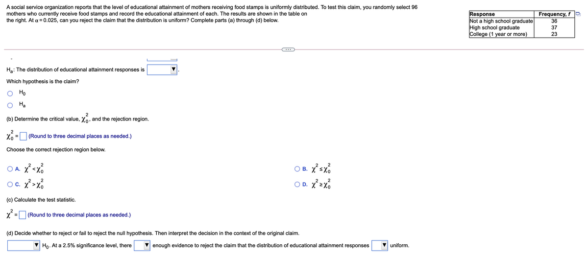 A social service organization reports that the level of educational attainment of mothers receiving food stamps is uniformly distributed. To test this claim, you randomly select 96
mothers who currently receive food stamps and record the educational attainment of each. The results are shown in the table on
the right. At a = 0.025, can you reject the claim that the distribution is uniform? Complete parts (a) through (d) below.
Response
Not a high school graduate
High school graduate
College (1 year or more)
Frequency, f
36
37
23
...
Ha: The distribution of educational attainment responses is
Which hypothesis is the claim?
Но
На
(b) Determine the critical value, Xo, and the rejection region.
Xo
(Round to three decimal places as needed.)
Choose the correct rejection region below.
2
2
O B. Xsx
2
2
A. X <Xo
2
2
2
2
O C. X >Xo
O D. X 2X0
(c) Calculate the test statistic.
2
(Round to three decimal places as needed.)
(d) Decide whether to reject or fail to reject the null hypothesis. Then interpret the decision in the context of the original claim.
Họ. At a 2.5% significance level, there
enough evidence to reject the claim that the distribution of educational attainment responses
uniform.
