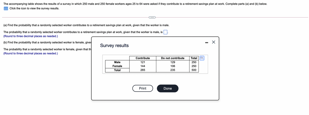 The accompanying table shows the results of a survey in which 250 male and 250 female workers ages 25 to 64 were asked if they contribute to a retirement savings plan at work. Complete parts (a) and (b) below.
Click the icon to view the survey results.
(a) Find the probability that a randomly selected worker contributes to a retirement savings plan at work, given that the worker is male.
The probability that a randomly selected worker contributes to a retirement savings plan at work, given that the worker is male, is
(Round to three decimal places as needed.)
(b) Find the probability that a randomly selected worker is female, giver
Survey results
The probability that a randomly selected worker is female, given that th
(Round to three decimal places as needed.)
Contribute
Do not contribute
Total
Male
121
129
250
Female
144
106
250
Total
265
235
500
Print
Done
