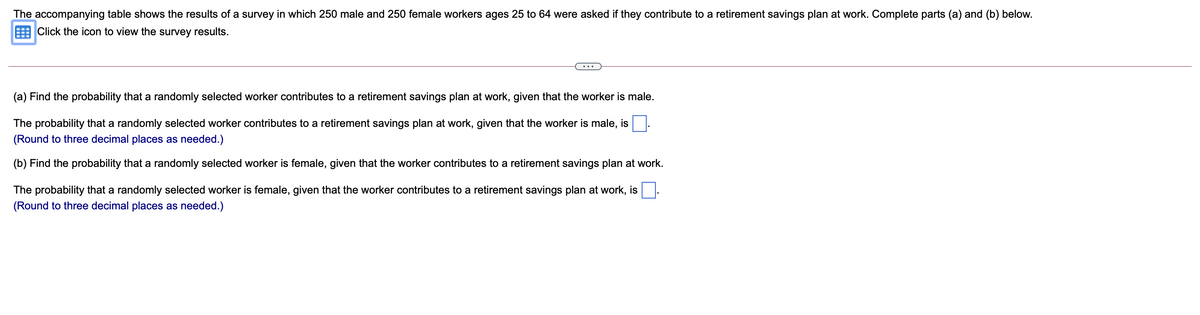 The accompanying table shows the results of a survey in which 250 male and 250 female workers ages 25 to 64 were asked if they contribute to a retirement savings plan at work. Complete parts (a) and (b) below.
E Click the icon to view the survey results.
(a) Find the probability that a randomly selected worker contributes to a retirement savings plan at work, given that the worker is male.
The probability that a randomly selected worker contributes to a retirement savings plan at work, given that the worker is male, is
(Round to three decimal places as needed.)
(b) Find the probability that a randomly selected worker is female, given that the worker contributes to a retirement savings plan at work.
The probability that a randomly selected worker is female, given that the worker contributes to a retirement savings plan at work, is
(Round to three decimal places as needed.)
