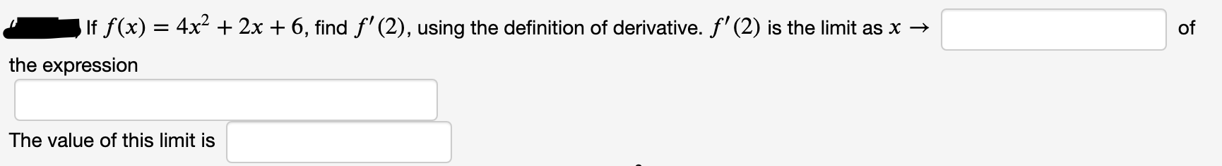 If f(x) = 4x + 2x + 6, find f' (2), using the definition of derivative. f' (2) is the limit as x →
of
the expression
The value of this limit is
