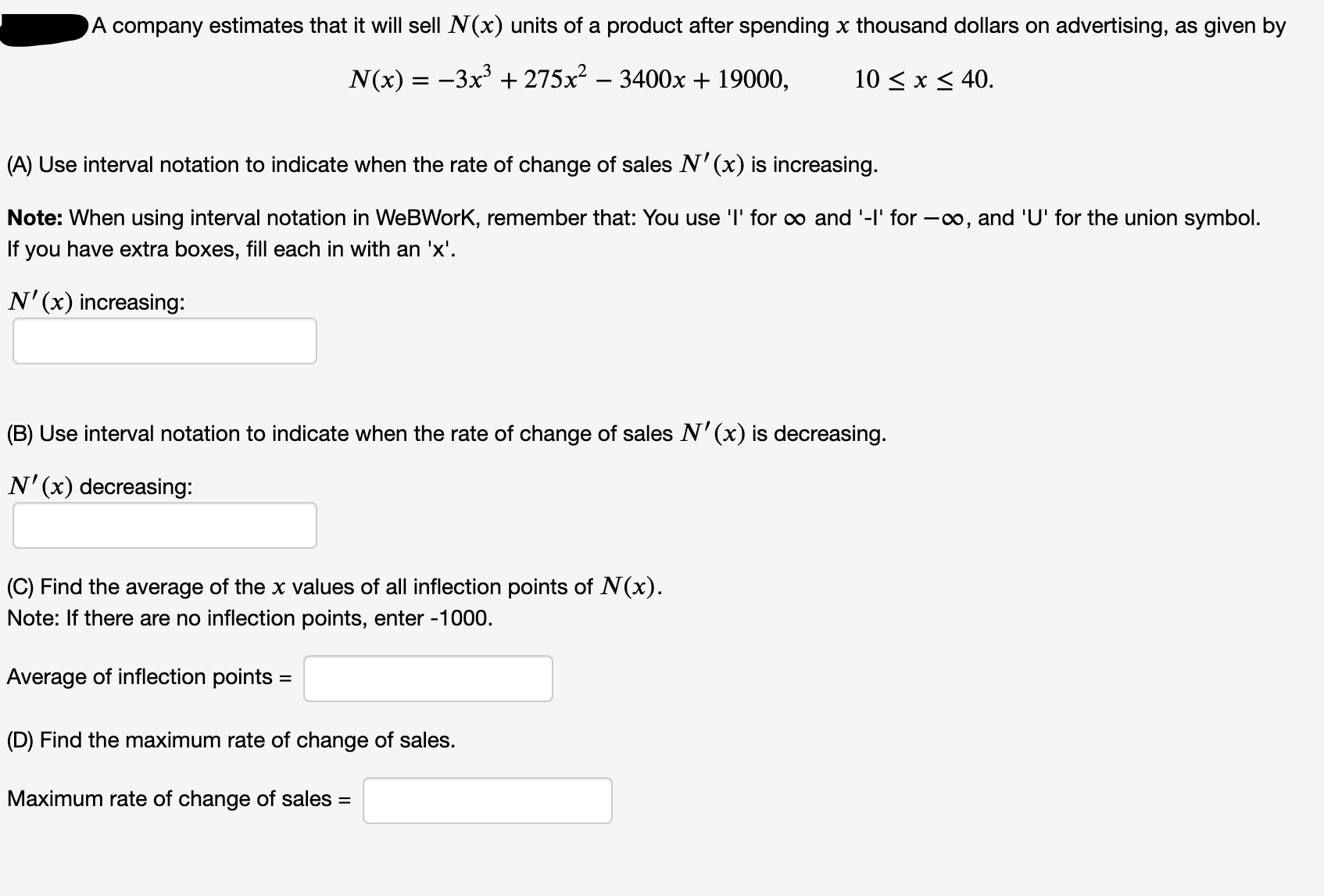 A company estimates that it will sell N(x) units of a product after spending x thousand dollars on advertising, as given by
N(x) = -3x + 275x² – 3400x + 19000,
10 < x < 40.
(A) Use interval notation to indicate when the rate of change of sales N'(x) is increasing.
Note: When using interval notation in WeBWorK, remember that: You use 'l' for o and '-l' for -o, and 'U' for the union symbol.
If you have extra boxes, fill each in with an 'x'.
N'(x) increasing:
(B) Use interval notation to indicate when the rate of change of sales N'(x) is decreasing.
N'(x) decreasing:
(C) Find the average of the x values of all inflection points of N(x).
Note: If there are no inflection points, enter -1000.
Average of inflection points =
(D) Find the maximum rate of change of sales.
Maximum rate of change of sales =
