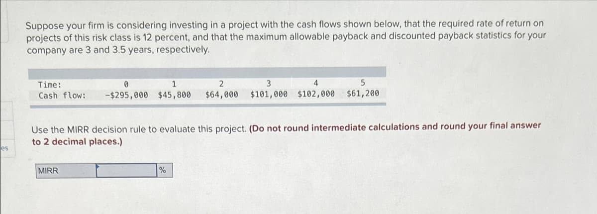 es
Suppose your firm is considering investing in a project with the cash flows shown below, that the required rate of return on
projects of this risk class is 12 percent, and that the maximum allowable payback and discounted payback statistics for your
company are 3 and 3.5 years, respectively.
Time:
0
1
2
3
4
5
Cash flow: -$295,000 $45,800 $64,000 $101,000 $102,000 $61,200
Use the MIRR decision rule to evaluate this project. (Do not round intermediate calculations and round your final answer
to 2 decimal places.)
MIRR
%