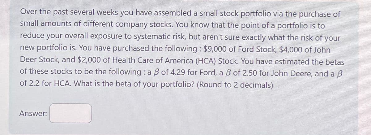 Over the past several weeks you have assembled a small stock portfolio via the purchase of
small amounts of different company stocks. You know that the point of a portfolio is to
reduce your overall exposure to systematic risk, but aren't sure exactly what the risk of your
new portfolio is. You have purchased the following: $9,000 of Ford Stock, $4,000 of John
Deer Stock, and $2,000 of Health Care of America (HCA) Stock. You have estimated the betas
of these stocks to be the following: a ẞ of 4.29 for Ford, a ẞ of 2.50 for John Deere, and a ẞ
of 2.2 for HCA. What is the beta of your portfolio? (Round to 2 decimals)
Answer: