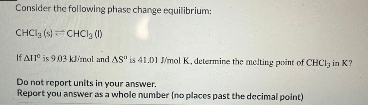 Consider the following phase change equilibrium:
CHCl3 (s) CHCl3 (1)
If AHO is 9.03 kJ/mol and ASº is 41.01 J/mol K, determine the melting point of CHCl3 in K?
Do not report units in your answer.
Report you answer as a whole number (no places past the decimal point)