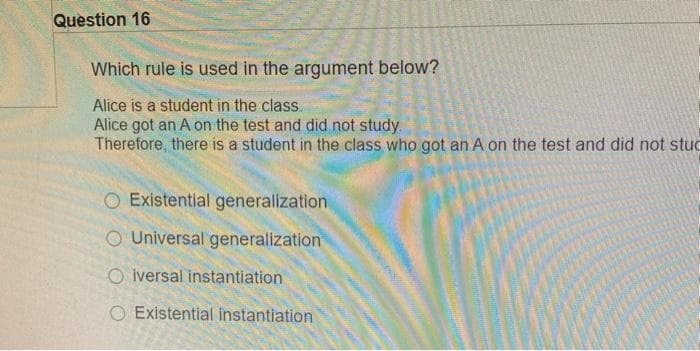 Question 16
Which rule is used in the argument below?
Alice is a student in the class.
Alice got an A on the test and did not study.
Therefore, there is a student in the class who got an A on the test and did not stud
Existential generalization
O Universal generalization
O lversal instantiation
O Existential instantiation
