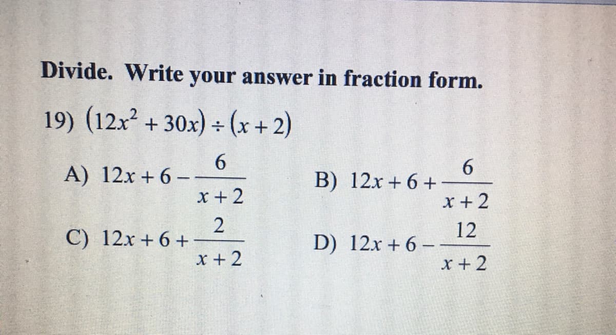 Divide. Write your answer in fraction form.
19) (12x² + 30x) ÷ (x + 2)
A) 12x + 6 -
x +2
6
В) 12х + 6 +
x + 2
С) 12х + 6 +
x + 2
12
D) 12x + 6 - .
x + 2
