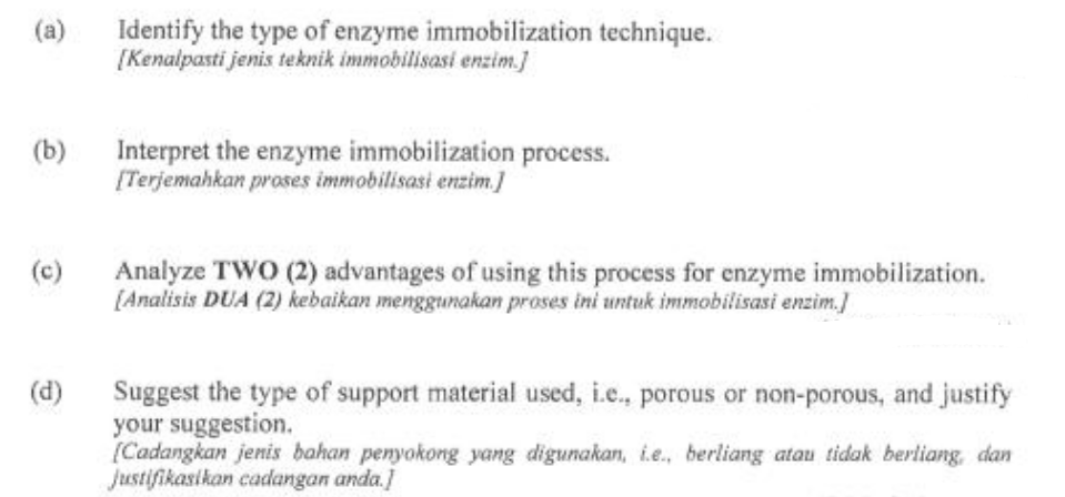 (a)
(b)
(c)
(d)
Identify the type of enzyme immobilization technique.
[Kenalpasti jenis teknik immobilisasi enzim.]
Interpret the enzyme immobilization process.
[Terjemahkan proses immobilisasi enzim.]
Analyze TWO (2) advantages of using this process for enzyme immobilization.
[Analisis DUA (2) kebaikan menggunakan proses ini untuk immobilisasi enzim.]
Suggest the type of support material used, i.e., porous or non-porous, and justify
your suggestion.
[Cadangkan jenis bahan penyokong yang digunakan, i.e., berliang atau tidak berliang, dan
Justifikasikan cadangan anda.]