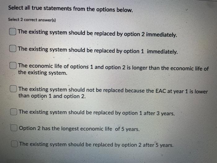 Select all true statements from the options below.
Select 2 correct answer(s)
The existing system should be replaced by option 2 immediately.
The existing system should be replaced by option 1 immediately.
The economic life of options 1 and option 2 is longer than the economic life of
the existing system.
The existing system should not be replaced because the EAC at year 1 is lower
than option 1 and option 2.
The existing system should be replaced by option 1 after 3 years.
Option 2 has the longest economic life of 5 years.
The existing system should be replaced by option 2 after 5 years.
