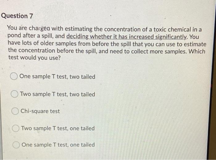 Question 7
You are chargea with estimating the concentration of a toxic chemical in a
pond after a spill, and deciding whether it has increased significantly. You
have lots of older samples from before the spill that you can use to estimate
the concentration before the spill, and need to collect more samples. Which
test would you use?
One sample T test, two tailed
Two sample T test, two tailed
Chi-square test
OTWO sample T test, one tailed
O One sample T test, one tailed
