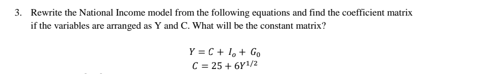 3. Rewrite the National Income model from the following equations and find the coefficient matrix
if the variables are arranged as Y and C. What will be the constant matrix?
Y = C + I, + Go
C = 25 + 6Y1/2
