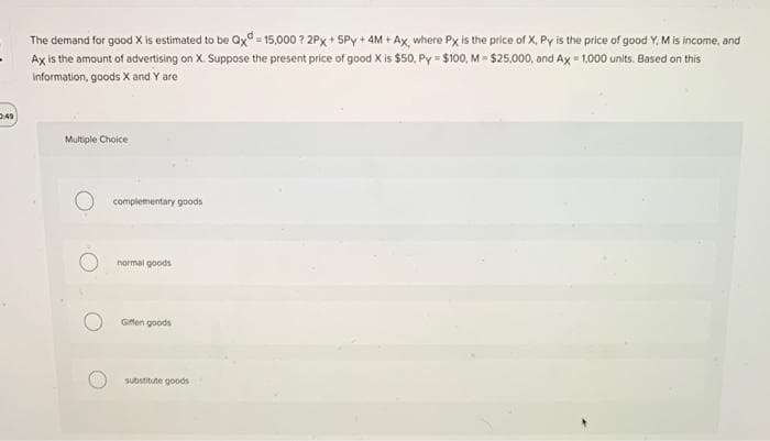 The demand for good X is estimated to be Qx - 15,000 ? 2Px + SPy + 4M + Ax, where Px is the price of X, Py is the price of good Y, M is income, and
Ax is the amount of advertising on X: Suppose the present price of good X is $50, Py = $100, M = $25,000, and Ax = 1,000 units. Based on this
Information, goods X and Y are
Multiple Choice
complementary goods
normal goods
Gifen goods
substitute goods
