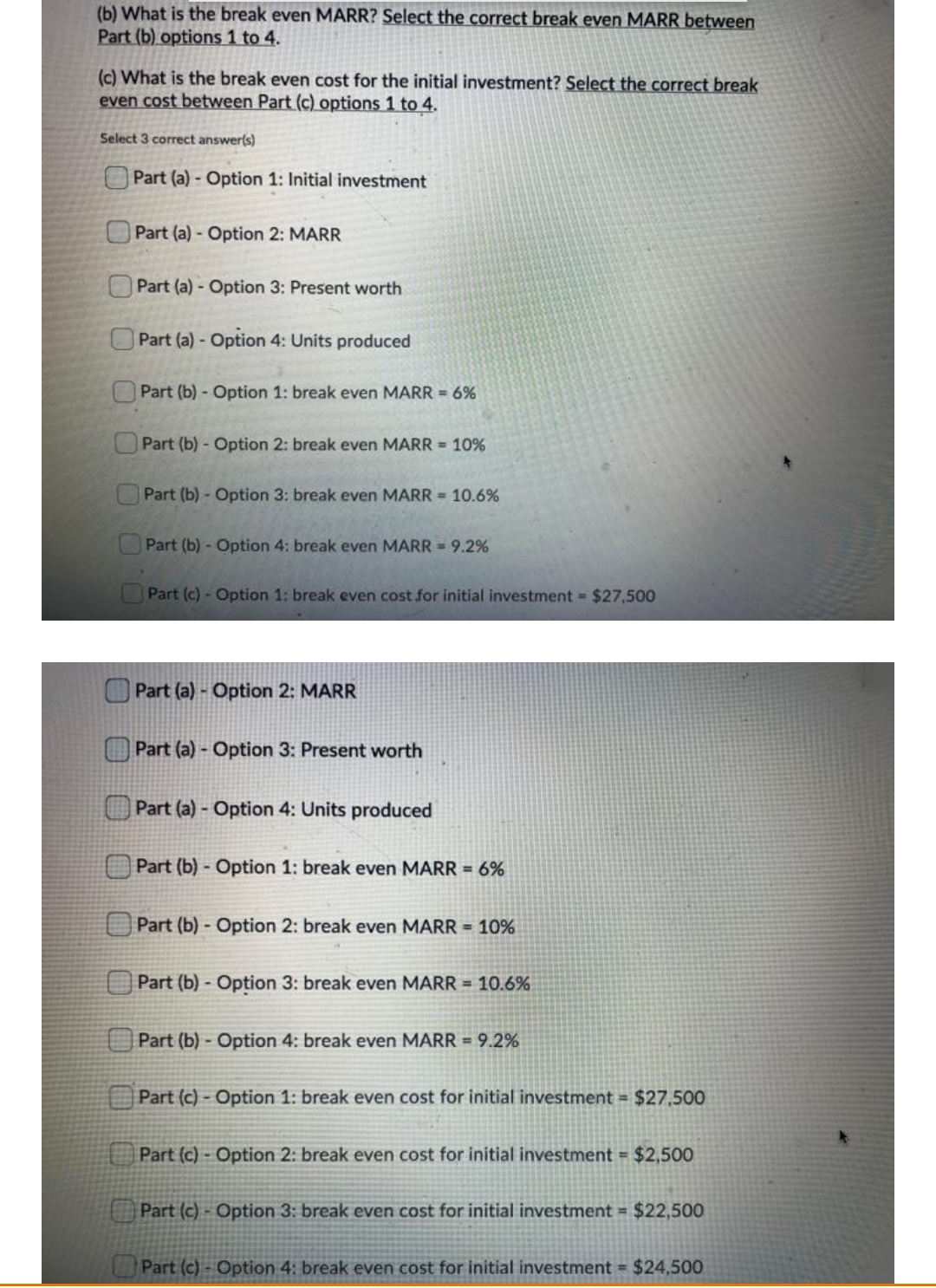 (b) What is the break even MARR? Select the correct break even MARR between
Part (b) options 1 to 4.
(c) What is the break even cost for the initial investment? Select the correct break
even cost between Part (c) options 1 to 4.
Select 3 correct answer(s)
Part (a) - Option 1: Initial investment
Part (a)- Option 2: MARR
OPart (a) - Option 3: Present worth
OPart (a) - Option 4: Units produced
Part (b) Option 1: break even MARR = 6%
Part (b) - Option 2: break even MARR = 10%
Part (b) - Option 3: break even MARR = 10.6%
Part (b) - Option 4: break even MARR = 9.2%
Part (c) - Option 1: break even cost for initial investment $27,500
Part (a) - Option 2: MARR
Part (a) - Option 3: Present worth
Part (a) - Option 4: Units produced
Part (b) - Option 1: break even MARR = 6%
Part (b) - Option 2: break even MARR = 10%
O Part (b) - Option 3: break even MARR = 10.6%
Part (b) Option 4: break even MARR = 9.2%
Part (c) - Option 1: break even cost for initial investment = $27,500
Part (c)- Option 2: break even cost for initial investment = $2,500
Part (c) - Option 3: break even cost for initial investment = $22,500
Part (c)- Option 4: break even cost for initial investment = $24,500
