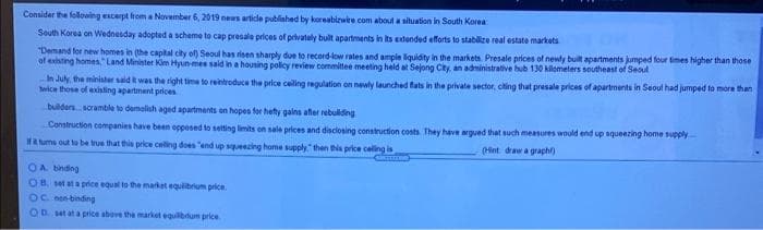 Consider the folloing excerpt from a November 6, 2019 news article published by koreabirwire com about asituation in South Korea
South Korea on Wednesday adopted a scheme to cap presala prices of privately bult apartments in its extended efforts to stablize real estate markets
"Demand for new homes in (the capital city of) Seoul has risen sharply due to record-low rates and ample liquidity in the markets Presale prices of newly built apartments jumped four times higher than those
of existing homes Land Minister Kim Hyun-mee said in a housing policy review committee meeting held at Sejong City, an administrative hub 130 kilometers southeast of Seoul
In July, the minialer sald k was the right time to reintroduce the price celling regulation on newly launched fats in the private sector, ching that presale prices of apartnents in Seoul had jumped to more than
twice those of existing apartment prices
builder scramble to demolish aged apartments on hopes for hefty galns aher rebuldng
Construction companies have been opposed to setting limits on sale prices and disclosing construction costs They have argued that such measures would end up squeezing home supply
Ha uma out to be true that this price celing does "end up squeezing home supply" then this price celling is
(Hint draw a graph)
OA binding
OB set ata price equal to the market equlibrium price.
OC een binding
OD set at a price above the market equilbtum price
