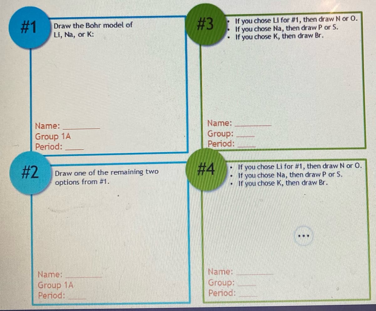 #1
Draw the Bohr model of
Li, Na, or K:
Name:
Group 1A
Period:
#2
Draw one of the remaining two
options from #1.
Name:
Group 1A.
Period:
#3
• If you chose Li for #1, then draw N or O.
If you chose Na, then draw P or S.
If you chose K, then draw Br.
Name:
Group:
Period:
#4
- If
f you chose Li for #1, then draw N or O.
If you chose Na, then draw P or S.
If you chose K, then draw Br.
Name:
Group:
Period:
...