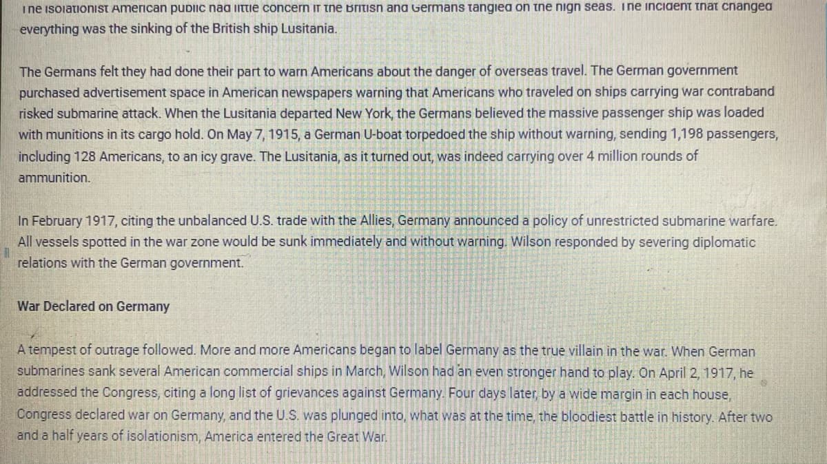 I ne isolationist American public naa little concern in the British and Germans tangiea on the nign seas. Ine incident that changed
everything was the sinking of the British ship Lusitania.
The Germans felt they had done their part to warn Americans about the danger of overseas travel. The German government
purchased advertisement space in American newspapers warning that Americans who traveled on ships carrying war contraband
risked submarine attack. When the Lusitania departed New York, the Germans believed the massive passenger ship was loaded
with munitions in its cargo hold. On May 7, 1915, a German U-boat torpedoed the ship without warning, sending 1,198 passengers,
including 128 Americans, to an icy grave. The Lusitania, as it turned out, was indeed carrying over 4 million rounds of
ammunition.
In February 1917, citing the unbalanced U.S. trade with the Allies, Germany announced a policy of unrestricted submarine warfare.
All vessels spotted in the war zone would be sunk immediately and without warning. Wilson responded by severing diplomatic
relations with the German government.
11
War Declared on Germany
A tempest of outrage followed. More and more Americans began to label Germany as the true villain in the war. When German
submarines sank several American commercial ships in March, Wilson had an even stronger hand to play. On April 2, 1917, he
addressed the Congress, citing a long list of grievances against Germany. Four days later, by a wide margin in each house,
Congress declared war on Germany, and the U.S. was plunged into, what was at the time, the bloodiest battle in history. After two
and a half years of isolationism, America entered the Great War.