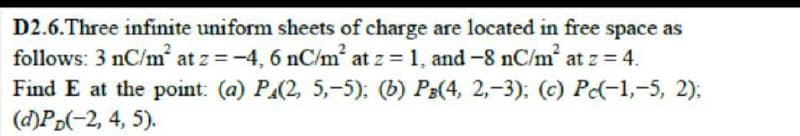 D2.6.Three infinite uniform sheets of charge are located in free space as
follows: 3 nC/m at z =-4, 6 nC/m at z = 1, and -8 nC/m at z = 4.
Find E at the point: (a) PA(2, 5,-5): (b) P3(4, 2,-3): (c) P(-1,-5, 2);
(d)Pp(-2, 4, 5).
