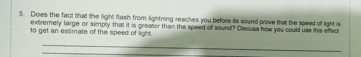 Does the fact that the light flash from lightning reaches you before its sound prove that the speed of light is
extremely large or simply that it is greater than the speed of sound? Discuss how you could use this effect
to get an estimate of the speed of light.
5.
