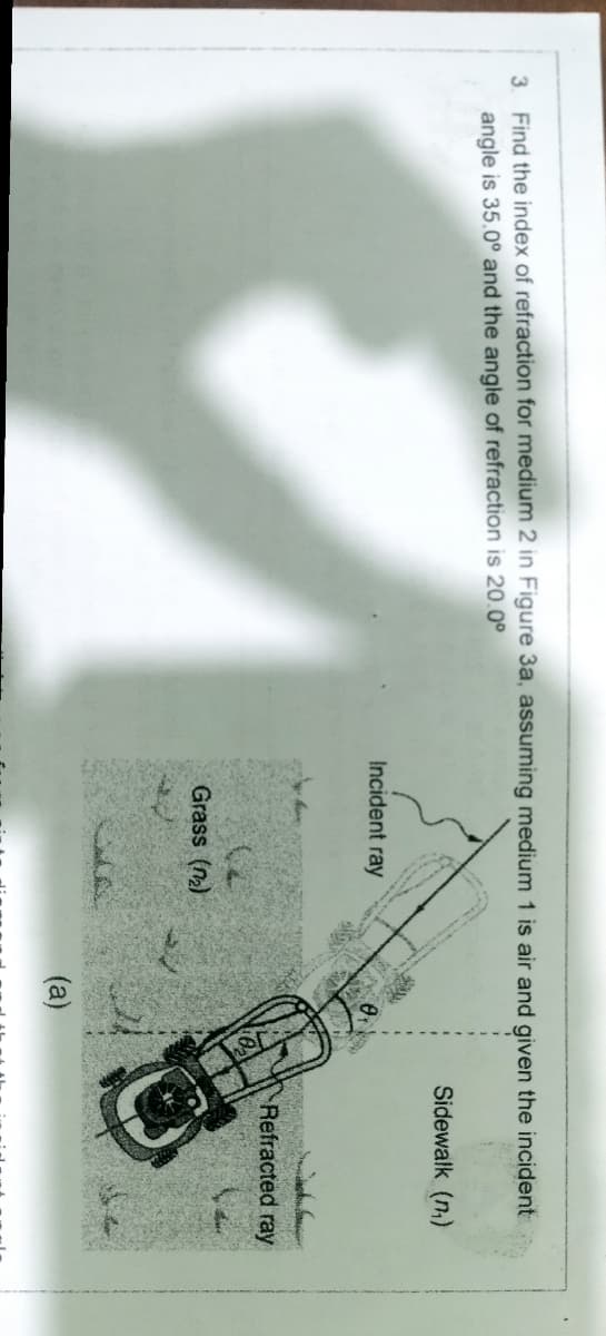 3. Find the index of refraction for medium 2 in Figure 3a, assuming medium 1 is air and given the incident
angle is 35.0° and the angle of refraction is 20.0°
Sidewalk (n)
Incident ray
Refracted ray
Grass (n)
(a)
