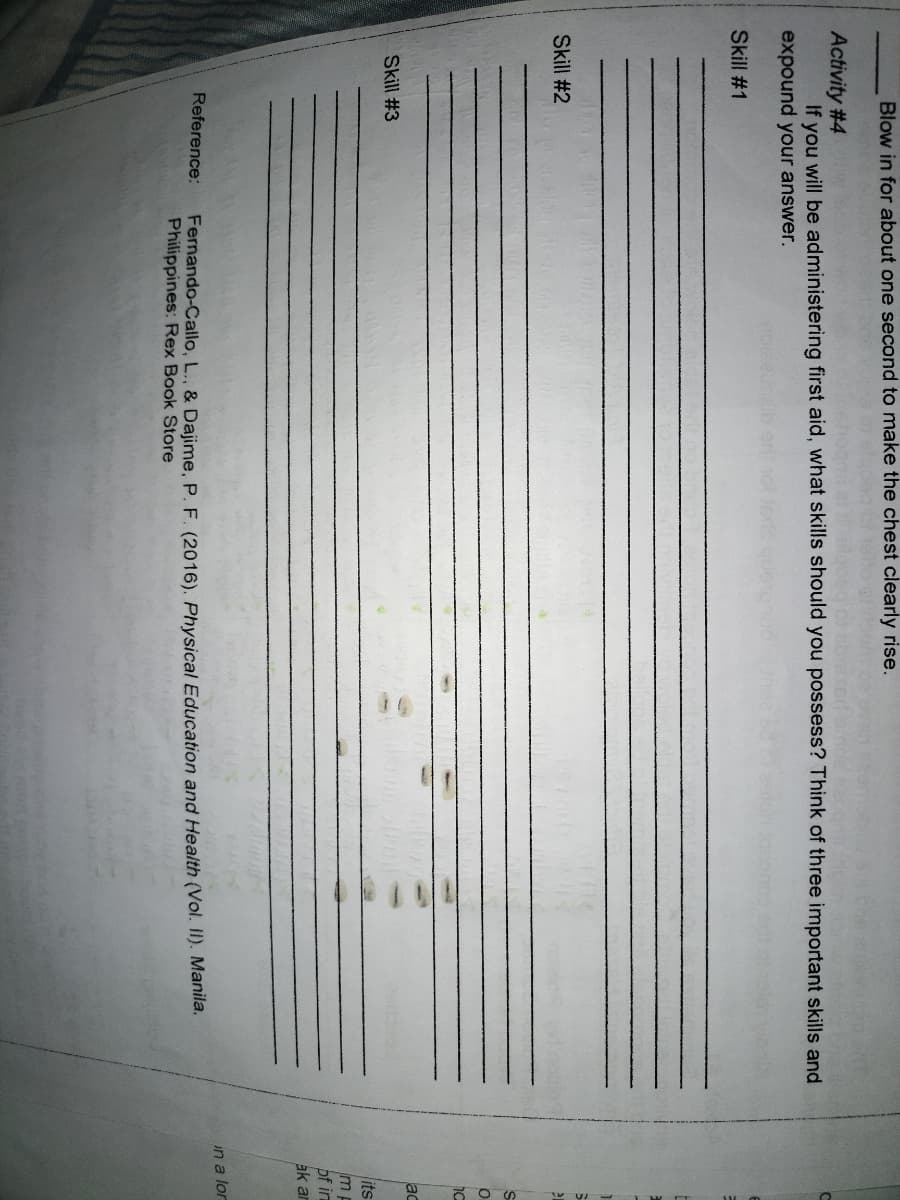 Blow in for about one second to make the chest clearly rise.
Activity #4
If you will be administering first aid, what skills should you possess? Think of three important skills and
expound your answer.
Skill # 1
Skill #2
ac
Skill #3
its
mp
of in
ak ar
in a lor
Reference:
Fernando-Callo, L., & Dajime, P. F. (2016). Physical Education and Health (Vol. II). Manila,
Philippines: Rex Book Store
