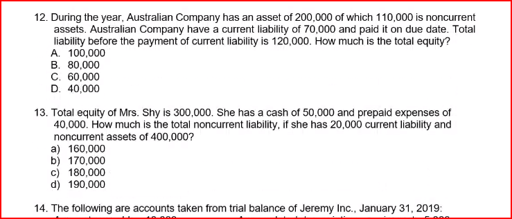 12. During the year, Australian Company has an asset of 200,000 of which 110,000 is noncurrent
assets. Australian Company have a current liability of 70,000 and paid it on due date. Total
liability before the payment of current liability is 120,000. How much is the total equity?
A. 100,000
B. 80,000
C. 60,000
D. 40,000
13. Total equity of Mrs. Shy is 300,000. She has a cash of 50,000 and prepaid expenses of
40,000. How much is the total noncurrent liability, if she has 20,000 current liability and
noncurrent assets of 400,000?
a) 160,000
b) 170,000
c) 180,000
d) 190,000
14. The following are accounts taken from trial balance of Jeremy Inc., January 31, 2019: