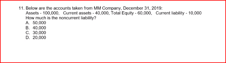 11. Below are the accounts taken from MM Company, December 31, 2019:
Assets - 100,000, Current assets - 40,000, Total Equity - 60,000, Current liability - 10,000
How much is the noncurrent liability?
A. 50,000
B. 40,000
C. 30,000
D. 20,000