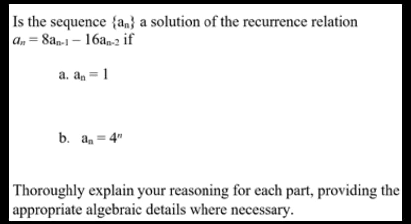 Is the sequence {an} a solution of the recurrence relation
an = 8an-1 – 16an-2 if
%3D
a. an = 1
b. an = 4"
Thoroughly explain your reasoning for each part, providing the
appropriate algebraic details where necessary.
