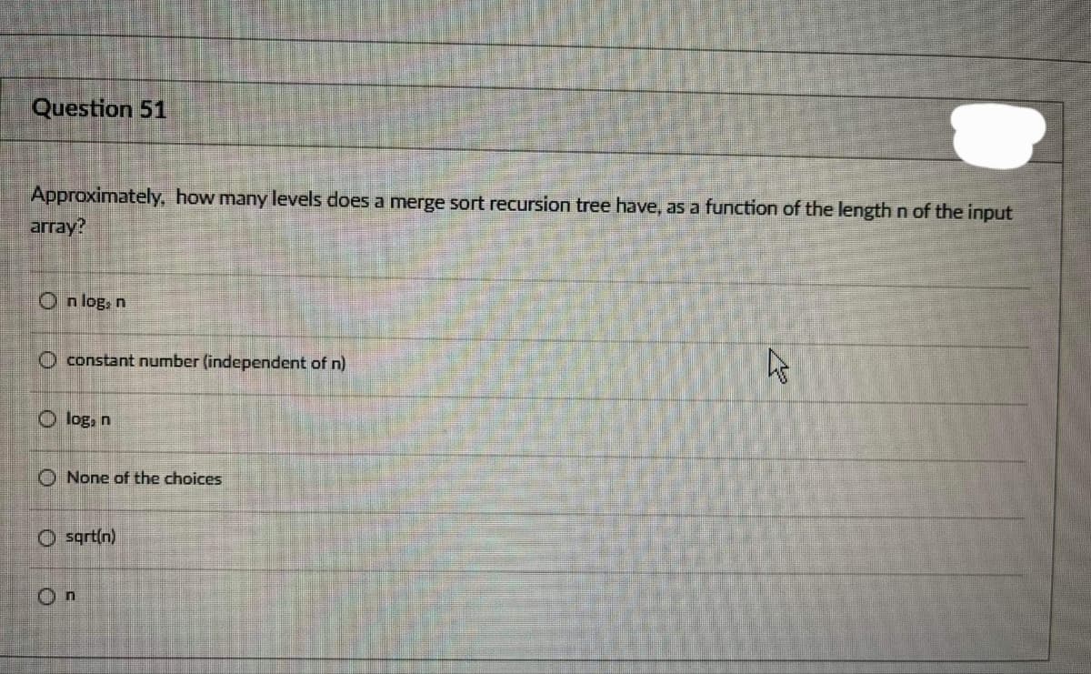 Question 51
Approximately, how many levels does a merge sort recursion tree have, as a function of the length n of the input
array?
On log, n
O constant number (independent of n)
O loga
O None of the choices
O sart(n)
On
