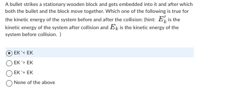 A bullet strikes a stationary wooden block and gets embedded into it and after which
both the bullet and the block move together. Which one of the following is true for
the kinetic energy of the system before and after the collision: (hint: E is the
kinetic energy of the system after collision and Ek is the kinetic energy of the
system before collision. )
EK '< EK
EK'> EK
EK = EK
None of the above