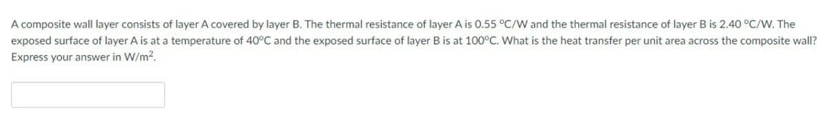 A composite wall layer consists of layer A covered by layer B. The thermal resistance of layer A is 0.55 °C/W and the thermal resistance of layer B is 2.40 °C/W. The
exposed surface of layer A is at a temperature of 40°C and the exposed surface of layer B is at 100°C. What is the heat transfer per unit area across the composite wall?
Express your answer in W/m2.
