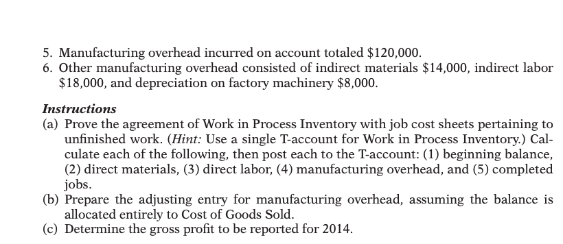 5. Manufacturing overhead incurred on account totaled $120,000.
6. Other manufacturing overhead consisted of indirect materials $14,000, indirect labor
$18,000, and depreciation on factory machinery $8,000.
Instructions
(a) Prove the agreement of Work in Process Inventory with job cost sheets pertaining to
unfinished work. (Hint: Use a single T-account for Work in Process Inventory.) Cal-
culate each of the following, then post each to the T-account: (1) beginning balance,
(2) direct materials, (3) direct labor, (4) manufacturing overhead, and (5) completed
jobs.
(b) Prepare the adjusting entry for manufacturing overhead, assuming the balance is
allocated entirely to Cost of Goods Sold.
(c) Determine the gross profit to be reported for 2014.

