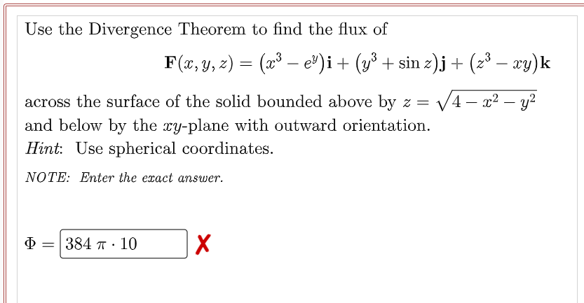 Use the Divergence Theorem to find the flux of
across the surface of the solid bounded above by z =
and below by the xy-plane with outward orientation.
Hint: Use spherical coordinates.
NOTE: Enter the exact answer.
Φ =
384 T. 10
X
F(x, y, z) = (x³ — e³)i + (y³ + sin z)j + (z³ − xy)k
√4x² - y²