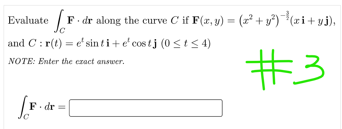 Evaluate F. dr along the curve C if F(x, y) = (x² + y²)¯³ (xi+yj),
с
and C: r(t) = et sin ti + et cos tj (0 ≤ t ≤ 4)
NOTE: Enter the exact answer.
#3
[F.
F. dr
=