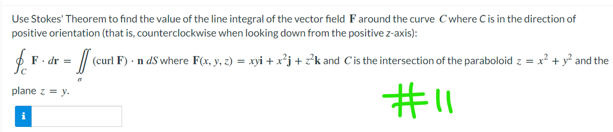 Use Stokes' Theorem to find the value of the line integral of the vector field F around the curve C where C is in the direction of
positive orientation (that is, counterclockwise when looking down from the positive z-axis):
fo
F. dr =
(c
(curl F). n ds where F(x, y, z) = xyi + x²j + z²k and C is the intersection of the paraboloid z = x² + y² and the
plane z = y.
#11
i
0