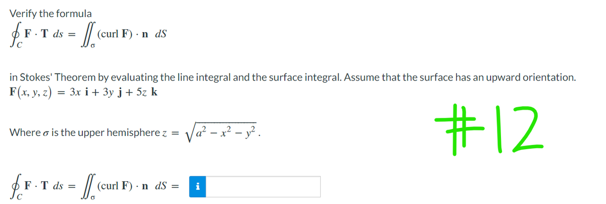 Verify the formula
fr
F.T ds =
- II. (₁²
(curl F). n dS
in Stokes' Theorem by evaluating the line integral and the surface integral. Assume that the surface has an upward orientation.
F(x, y, z) = 3x i + 3y j + 5z k
Where is the upper hemisphere z =
√₁² - x² - 1².
#12
fF-T ds = [[.
(curl F) n dS = i