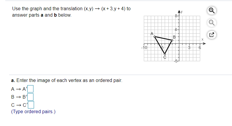 Use the graph and the translation (x,y) → (x + 3,y + 4) to
answer parts a and b below.
4-
B
-10
a. Enter the image of each vertex as an ordered pair.
A → A'
B - B
(Type ordered pairs.)
