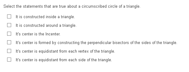 Select the statements that are true about a circumscribed circle of a triangle.
It is constructed inside a triangle.
It is constructed around a triangle.
It's center is the Incenter.
It's center is formed by constructing the perpendicular bisectors of the sides of the triangle.
It's center is equidistant from each vertex of the triangle.
It's center is equidistant from each side of the triangle.

