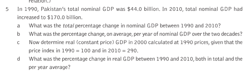 In 1990, Pakistan's total nominal GDP was $44.0 billion. In 2010, total nominal GDP had
increased to $170.0 billion.
What was the total percentage change in nominal GDP between 1990 and 2010?
What was the percentage change, on average, per year of nominal GDP over the two decades?
C
Now determine real (constant price) GDP in 2000 calculated at 1990 prices, given that the
price index in 1990 = 100 and in 2010 = 290.
