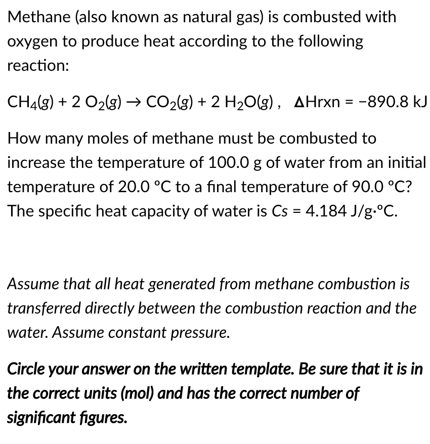 Methane (also known as natural gas) is combusted with
oxygen to produce heat according to the following
reaction:
CH4(g) + 2 O2(g) → CO2(g) + 2 H20(g), AHrxn = -890.8 kJ
How many moles of methane must be combusted to
increase the temperature of 100.0 g of water from an initial
temperature of 20.0 °C to a final temperature of 90.0 °C?
The specific heat capacity of water is Cs = 4.184 J/g.°C.
Assume that all heat generated from methane combustion is
transferred directly between the combustion reaction and the
water. Assume constant pressure.
Circle your answer on the written template. Be sure that it is in
the correct units (mol) and has the correct number of
significant figures.
