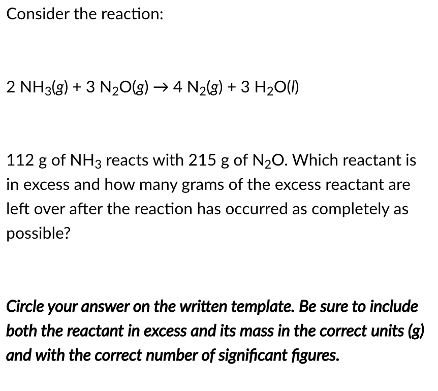 Consider the reaction:
2 NH3(g) + 3 N20(g) → 4 N2(g) + 3 H2O(1)
112 g of NH3 reacts with 215 g of N20. Which reactant is
in excess and how many grams of the excess reactant are
left over after the reaction has occurred as completely as
possible?
Circle your answer on the written template. Be sure to include
both the reactant in excess and its mass in the correct units (g)
and with the correct number of significant figures.
