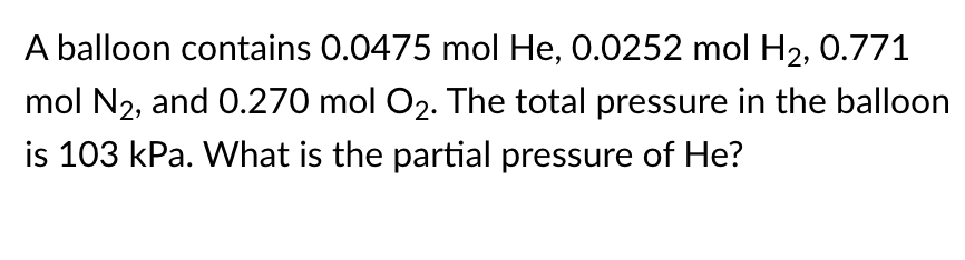 A balloon contains 0.0475 mol He, 0.0252 mol H2, 0.771
mol N2, and 0.270 mol O2. The total pressure in the balloon
is 103 kPa. What is the partial pressure of He?
