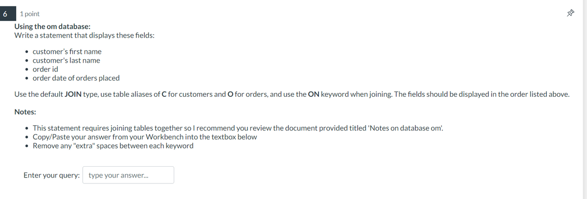 6
1 point
Using the om database:
Write a statement that displays these fields:
• customer's first name
• customer's last name
• order id
• order date of orders placed
Use the default JOIN type, use table aliases of C for customers and O for orders, and use the ON keyword when joining. The fields should be displayed in the order listed above.
Notes:
• This statement requires joining tables together so I recommend you review the document provided titled 'Notes on database om!.
• Copy/Paste your answer from your Workbench into the textbox below
• Remove any "extra" spaces between each keyword
--D
Enter your query: type your answer...