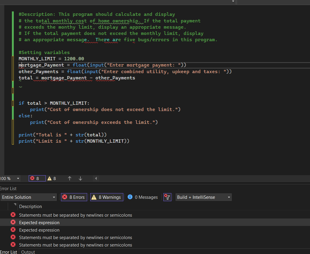 100 %
Error List
#Description: This program should calculate and display
# the total monthly cost of home ownership. If the total payment
# exceeds the monthy limit, display an appropriate message.
# If the total payment does not exceed the monthly limit, display
# an appropriate message. There are five bugs/errors in this program.
# Setting variables
MONTHLY_LIMIT = 1200.00
mortgage_Payment = float(input("Enter mortgage payment: "))
other_Payments = float(input("Enter combined utility, upkeep and taxes: "))
total = mortgage_Payment other_Payments
if total > MONTHLY_LIMIT:
print("Cost of ownership does not exceed the limit.")
print("Cost of ownership exceeds the limit.")
print("Total is " + str(total))
print("Limit is " + str(MONTHLY_LIMIT))
else:
× 8
Entire Solution
A 8
↑
↓
X 8 Errors
8 Warnings ✪ 0 Messages
Description
X Statements must be separated by newlines or semicolons
X Expected expression
X Expected expression
> Statements must be separated by newlines or semicolons
> Statements must be separated by newlines or semicolons
Error List Output
97
Build + IntelliSense
